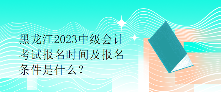 黑龙江2023中级会计考试报名时间及报名条件是什么？