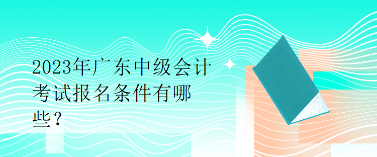 2023年广东中级会计考试报名条件有哪些？