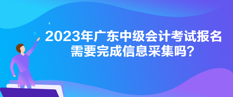 2023年广东中级会计考试报名需要完成信息采集吗？