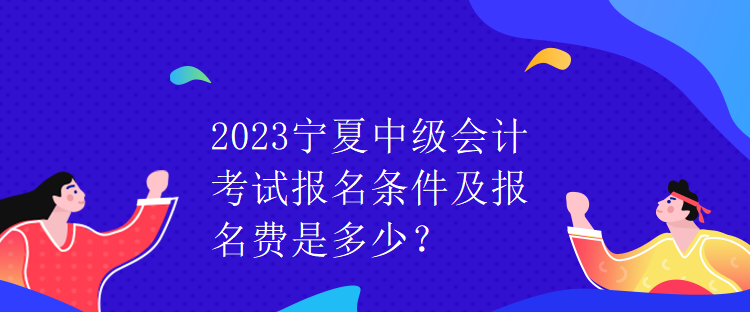 2023宁夏中级会计考试报名条件及报名费是多少？