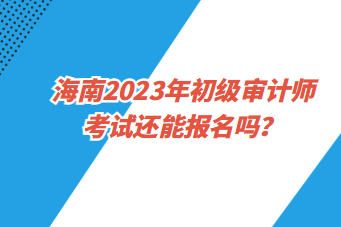 海南2023年初级审计师考试还能报名吗？