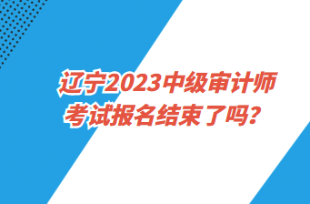 辽宁2023中级审计师考试报名截止了吗？