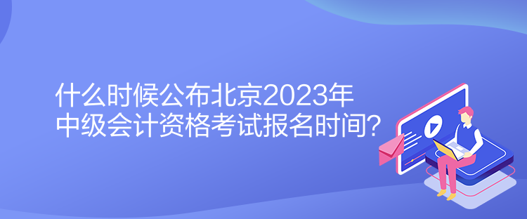 什么时候公布北京2023年中级会计资格考试报名时间？