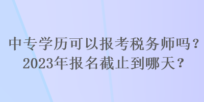 中专学历可以报考税务师吗？2023年报名截止到哪天？