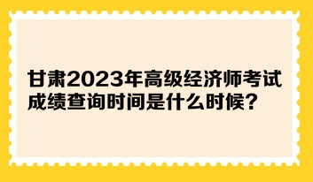 甘肃2023年高级经济师考试成绩查询时间是什么时候？在哪查询？