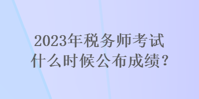 2023年税务师考试什么时候公布成绩？