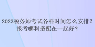 2023税务师考试各科时间怎么安排？报考哪科搭配在一起好？