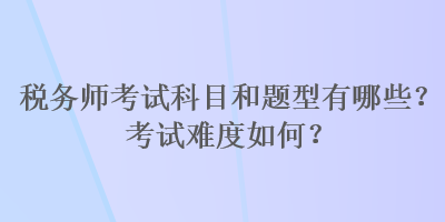 税务师考试科目和题型有哪些？考试难度如何？
