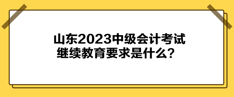 山东2023中级会计考试继续教育要求是什么？