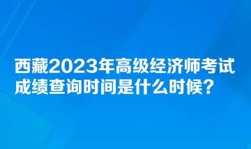 西藏2023年高级经济师考试成绩查询时间是什么时候？