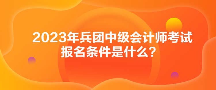 2023年兵团中级会计师考试报名条件是什么？