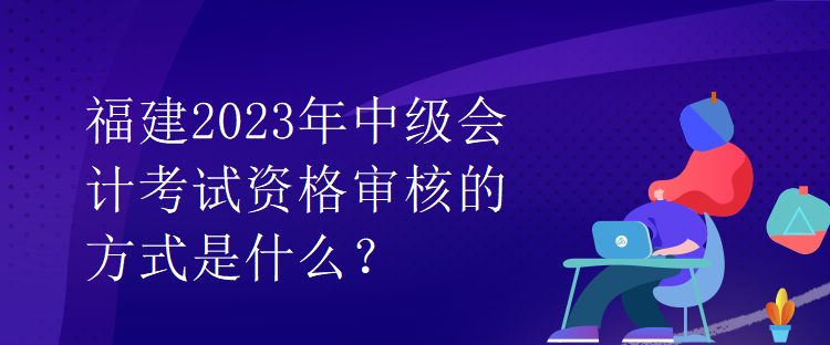 福建2023年中级会计考试资格审核的方式是什么？