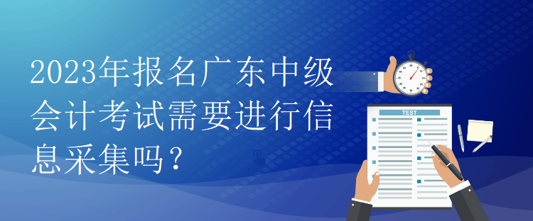 2023年报名广东中级会计考试需要进行信息采集吗？