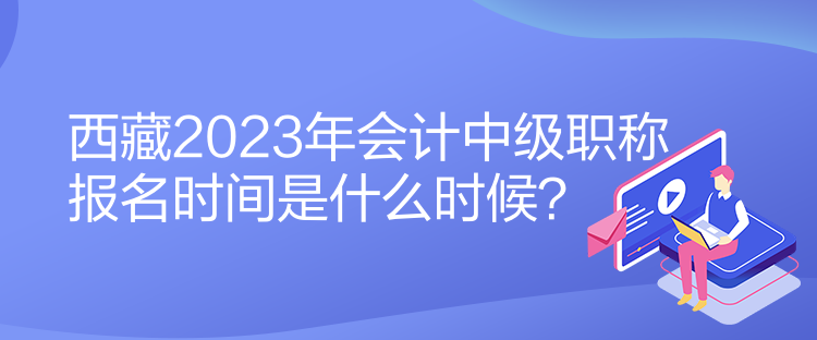 西藏2023年会计中级职称报名时间是什么时候？