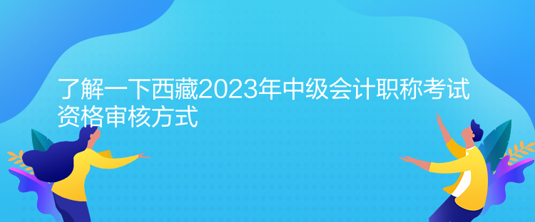 了解一下西藏2023年中级会计职称考试资格审核方式