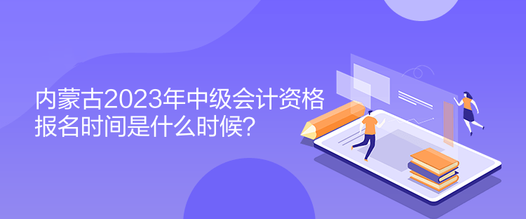 内蒙古2023年中级会计资格报名时间是什么时候？