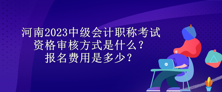 河南2023中级会计职称考试资格审核方式是什么？报名费用是多少？