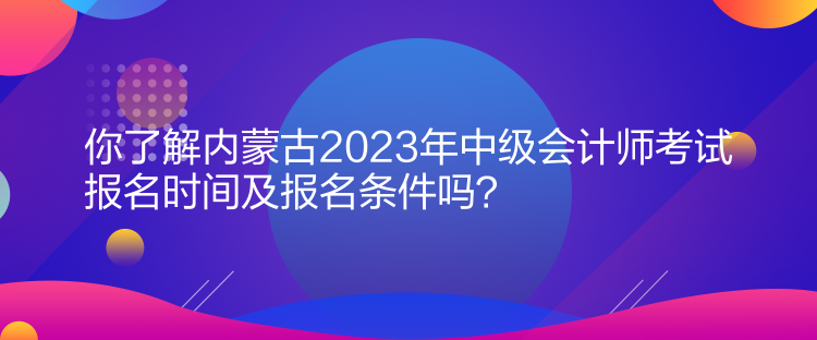 你了解内蒙古2023年中级会计师考试报名时间及报名条件吗？
