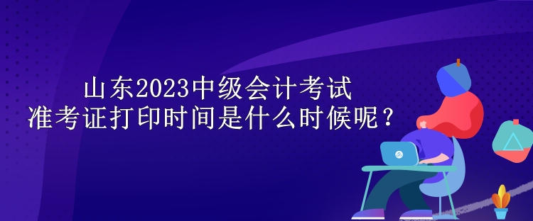 山东2023中级会计考试准考证打印时间是什么时候呢？