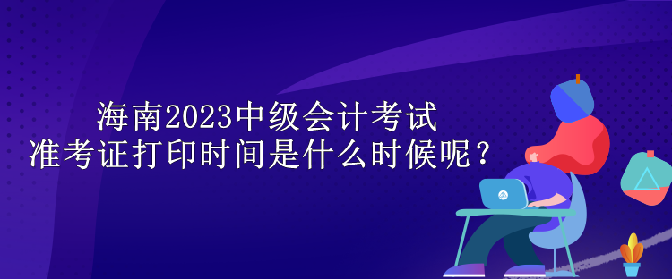 海南2023中级会计考试准考证打印时间是什么时候呢？