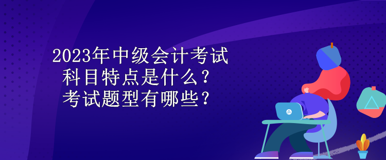 2023年中级会计考试科目特点是什么？考试题型有哪些？
