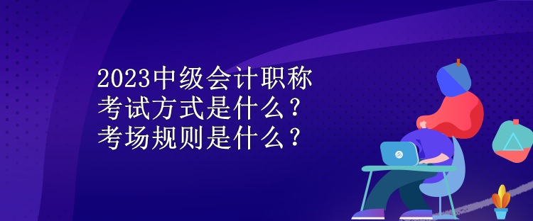 2023中级会计职称考试方式是什么？考场规则是什么？