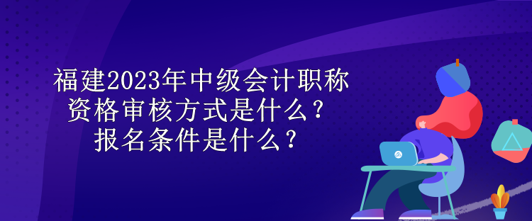 福建2023年中级会计职称资格审核方式是什么？报名条件是什么？