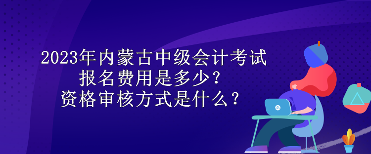 2023年内蒙古中级会计考试报名费用是多少？资格审核方式是什么？