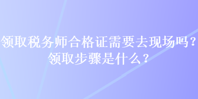 领取税务师合格证需要去现场吗？领取步骤是什么？