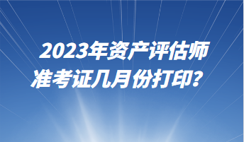 2023年资产评估师准考证几月份打印？