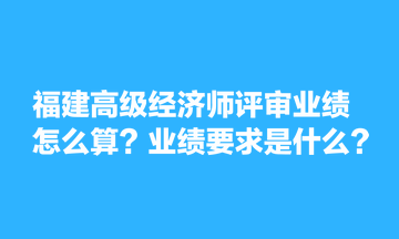 福建高级经济师评审业绩怎么算？业绩要求是什么？