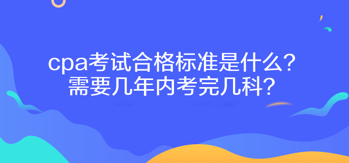 cpa考试合格标准是什么？需要几年内考完几科？