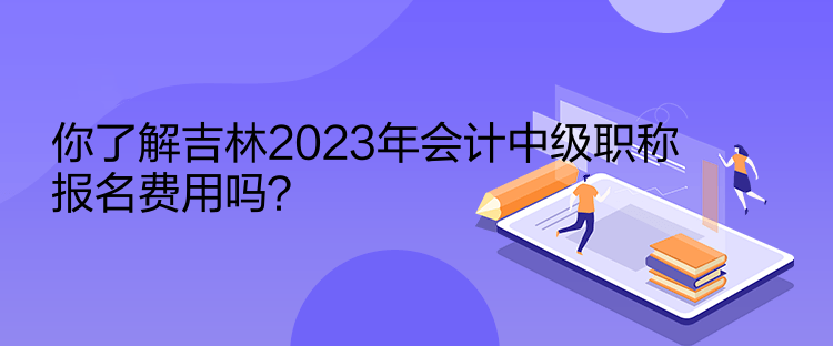 你了解吉林2023年会计中级职称报名费用吗？