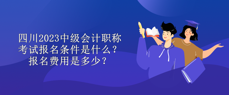 四川2023中级会计职称考试报名条件是什么？报名费用是多少？