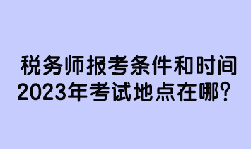 税务师报考条件和时间2023年考试地点在哪
