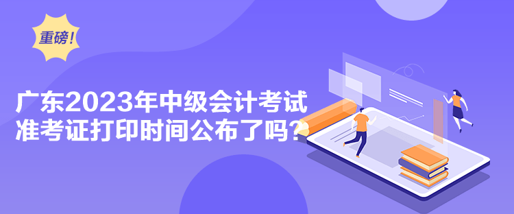  广东2023年中级会计考试准考证打印时间公布了吗？