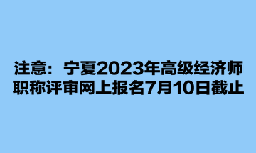 注意：宁夏2023年高级经济师职称评审网上报名7月10日截止