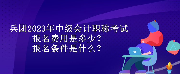 兵团2023年中级会计职称考试报名费用是多少？报名条件是什么？