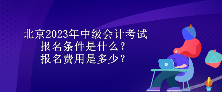 北京2023年中级会计考试报名条件是什么？报名费用是多少？