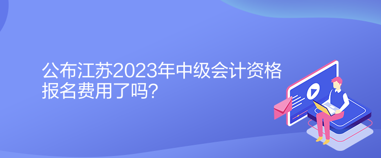 公布江苏2023年中级会计资格报名费用了吗？