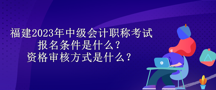 福建2023年中级会计职称考试报名条件是什么？资格审核方式是什么？