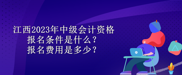 江西2023年中级会计资格报名条件是什么？报名费用是多少？