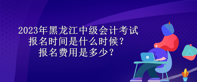 2023年黑龙江中级会计考试报名时间是什么时候？报名费用是多少？