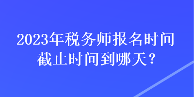 2023年税务师报名时间截止时间到哪天？