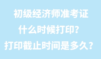 初级经济师准考证什么时候打印？打印截止时间是多久？