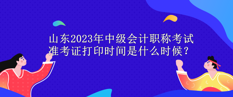 山东2023年中级会计职称考试准考证打印时间是什么时候？