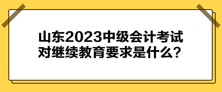 山东2023中级会计考试对继续教育要求是什么？