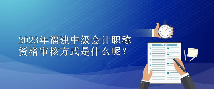 2023年福建中级会计职称资格审核方式是什么呢？