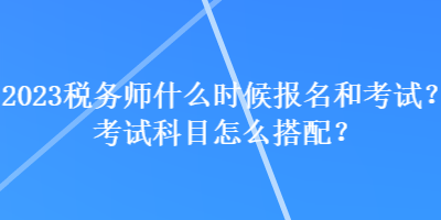 2023税务师什么时候报名和考试？考试科目怎么搭配？