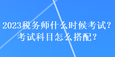2023税务师什么时候考试？考试科目怎么搭配？